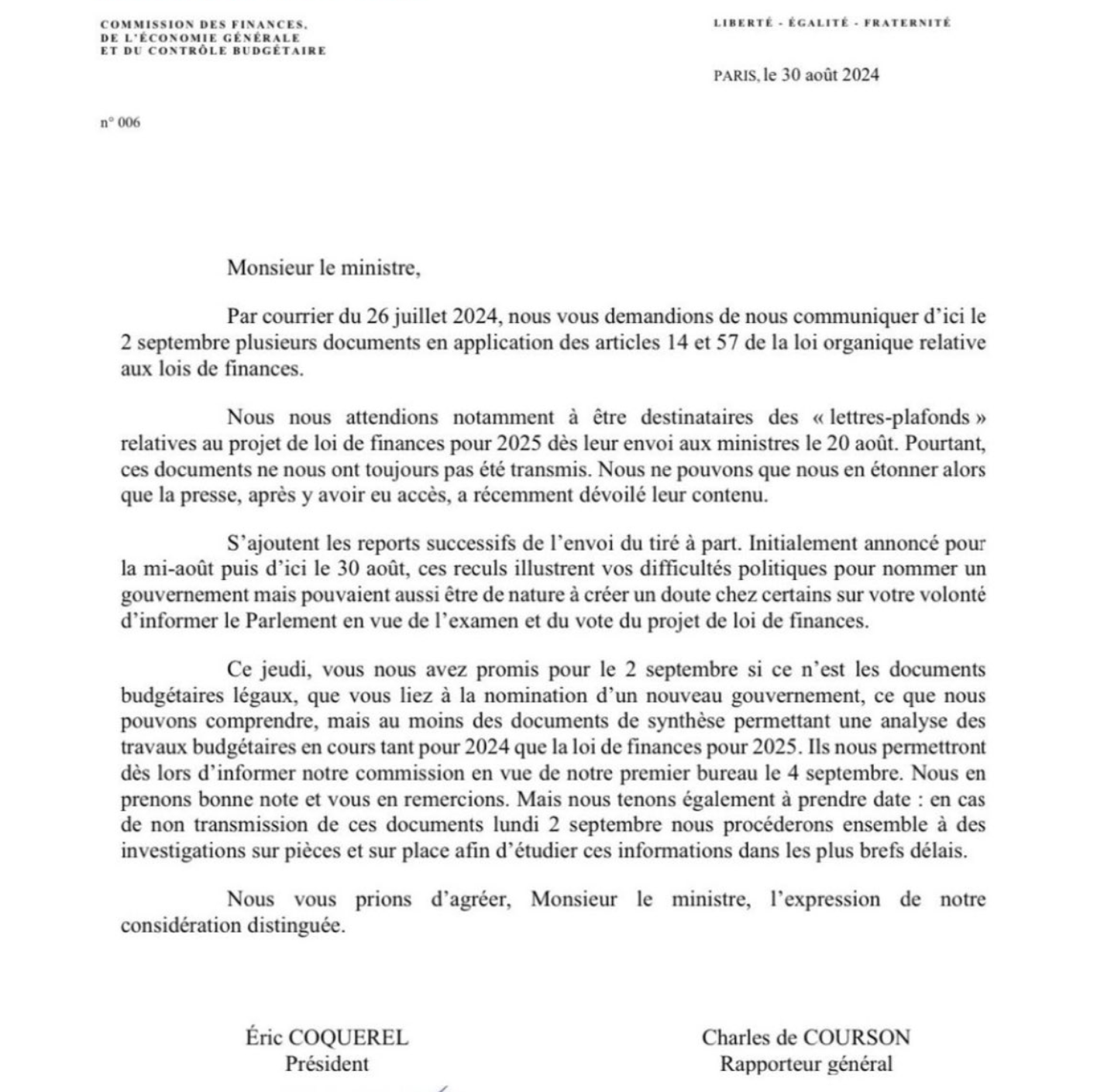 Lettre de Charles de Courson et Eric Coquerel au ministre des Comptes publics Cazenave. 

Monsieur le ministre,

Par courrier du 26 juillet 2024, nous vous demandions de nous communiquer d’ici le 2 septembre plusieurs documents en application des articles 14 et 57 de la loi organique relative aux lois de finances.

Nous nous attendions notamment a être destinataires des « lettres-plafonds » relatives au projet de loi de finances pour 2025 dés leur envoi aux ministres le 20 aout. Pourtant, ces documents ne nous ont toujours pas été transmis. Nous ne pouvons que nous en étonner alors que la presse, après y avoir eu accès, a récemment dévoilé leur contenu.

Ce jeudi, vous nous avez promis pour le 2 septembre si ce n'est les documents budgétaires légaux, que vous liez a la nomination d’un nouveau gouvernement, ce que nous pouvons comprendre, mais au moins des documents de synthèse permettant une analyse des travaux budgétaires en cours tant pour 2024 que la loi de finances pour 2025. Ils nous permettront dés lors d’informer notre commission en vue de notre premier bureau le 4 septembre. Nous en prenons bonne note et vous en remercions. Mais nous tenons également a prendre date : en cas de non transmission de ces documents lundi 2 septembre nous procéderons ensemble a des investigations sur pièces et sur place afin d’étudier ces informations dans les plus brefs délais.