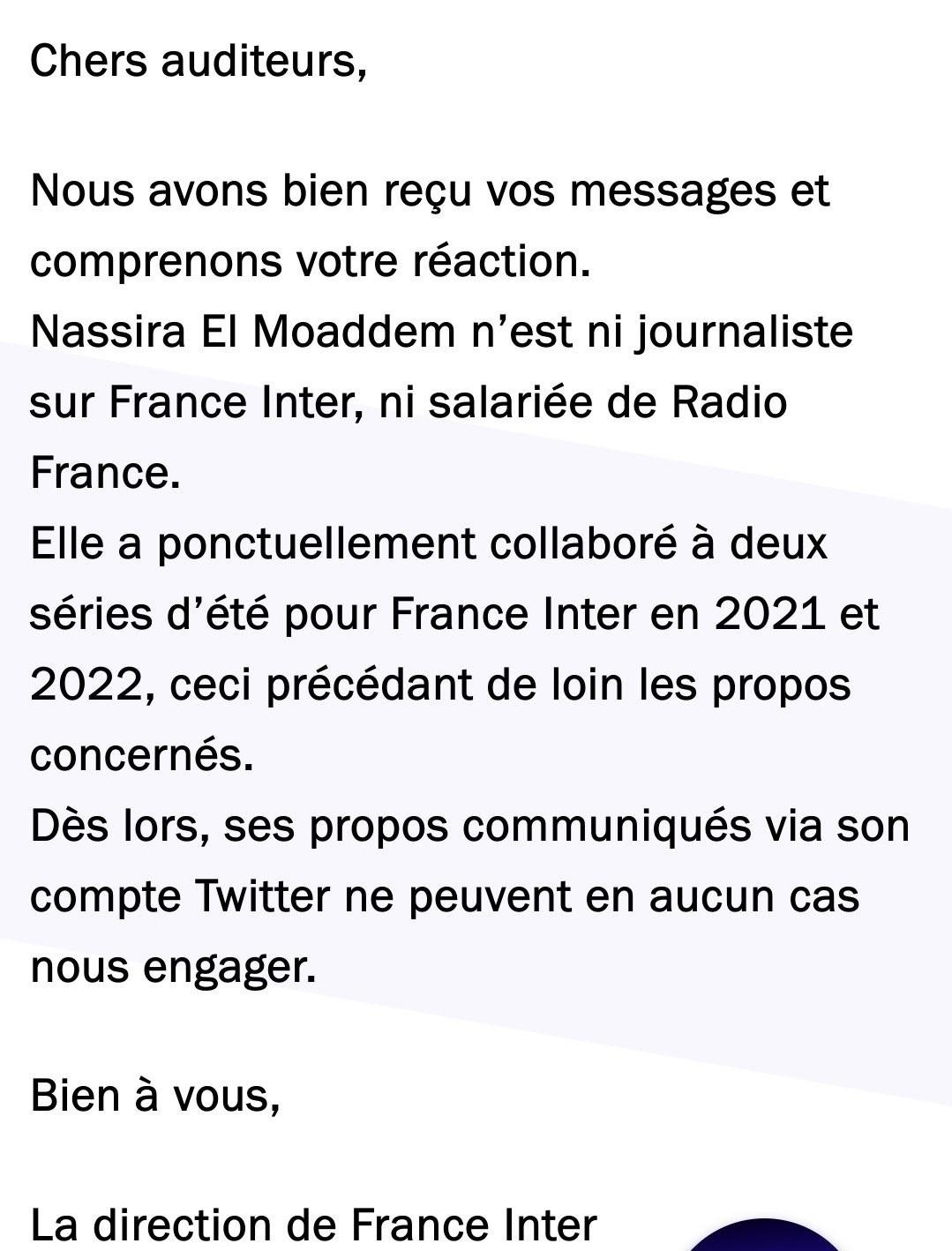 Photo France Inter: "Sur son compte Twitter Nassira El Moaddem mentionne qu’elle est présentatrice de “Parcours de combattants” sur France Inter.
Elle a tweeté il y a un jour au sujet de la France : “ Pays de racistes dégénérés. Il n’y a pas d’autres mots. La honte.”
Ce tweet nous vaut des messages très vifs de la part des auditeurs qui considèrent qu’elle fait partie des effectifs de France Inter.

La direction de France Inter a tenu à leur apporter cette réponse :

Chers auditeurs,

Nous avons bien reçu vos messages et comprenons votre réaction.
Nassira El Moaddem n’est ni journaliste sur France Inter, ni salariée de Radio France.
Elle a ponctuellement collaboré à deux séries d’été pour France Inter en 2021 et 2022, ceci précédant de loin les propos concernés.
Dès lors, ses propos communiqués via son compte Twitter ne peuvent en aucun cas nous engager.

Bien à vous,

La direction de France Inter"
