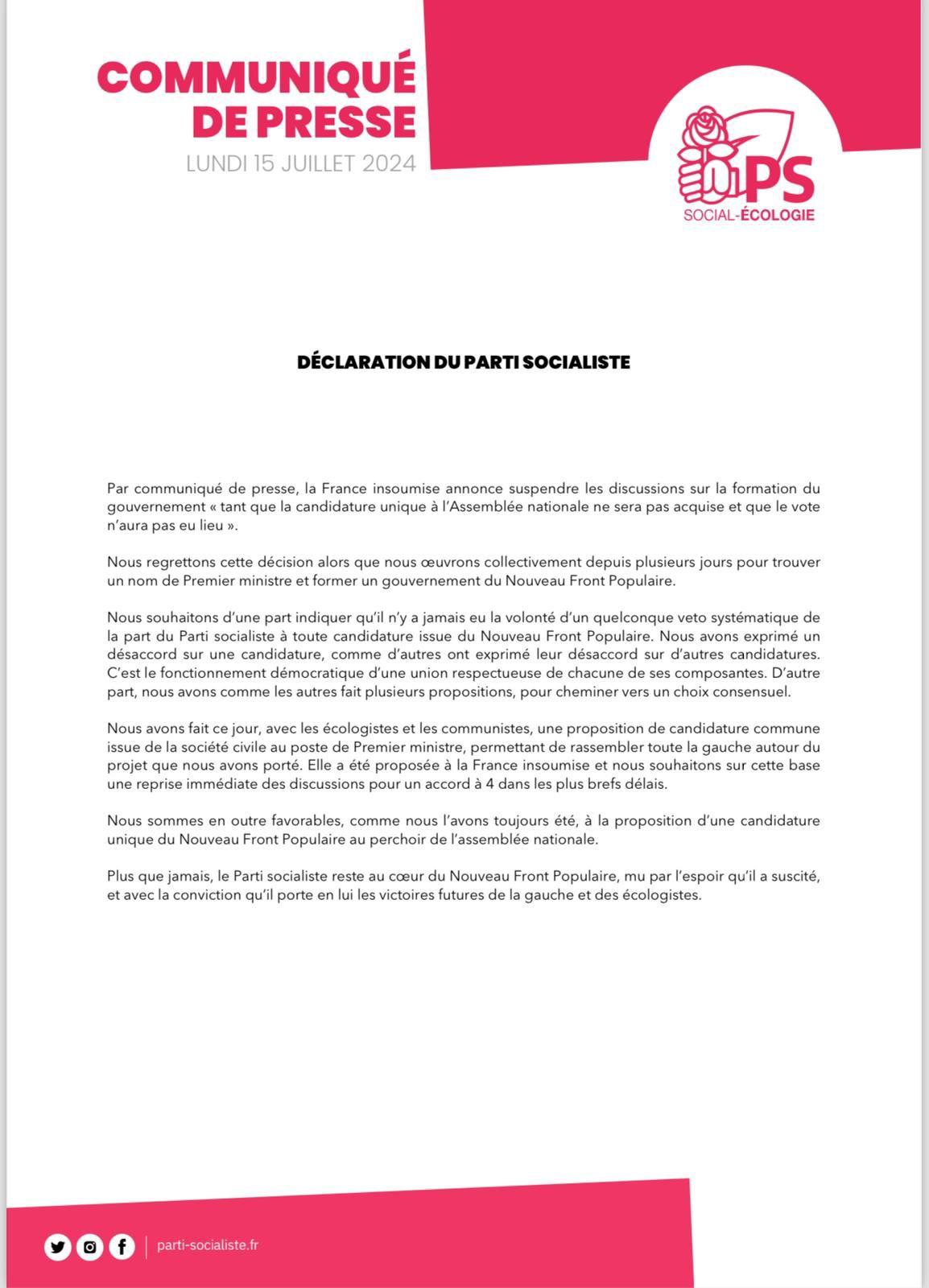 COMMUNIQUE “

LUNDI 15 JUILLET 2024 DECLARATION DU PARTI SOCIALISTE

Nous regrettons la décision de LFI alors que nous œuvrons collectivement depuis plusieurs jours pour trouver un nom de Premier ministre et former un gouvernement du Nouveau Front Populaire. Nous souhaitons d'une part indiquer qu'il n'y a jamais eu la volonté d'un quelconque veto systématique de la part du Parti socialiste a toute candidature issue du Nouveau Front Populaire. Nous avons exprimé un désaccord sur une candidature, comme d'autres ont exprimé leur désaccord sur d'autres candidatures.

C'est le fonctionnement démocratique d'une union respectueuse de chacune de ses composantes. D'autre part, nous avons comme les autres fait plusieurs propositions, pour cheminer vers un choix consensuel. Nous avons fait ce jour, avec les écologistes et les communistes, une proposition de candidature commune issue de la société civile au poste de Premier ministre, permettant de rassembler toute la gauche autour du projet que nous avons porté. Elle a été proposée a la France insoumise et nous souhaitons sur cette base une reprise immédiate des discussions pour un accord a 4 dans les plus brefs délais.Nous sommes en outre favorables, comme nous I'avons toujours été, 3 la proposition d'une candidature unique du Nouveau Front Populaire au perchoir de 'assemblée nationale. 

