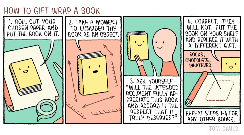 Cartoon: How to Gift Wrap a Book.

1. Roll out your chosen paper & put the book on it;
2. Take a moment to consider the book as an object;
3. Ask yourself: 'Will the intended recipient fully appreciate this book & accord it the respect it truly deserves?'
4. Correct. They will not. Put the book on your shelf & replace it with a different gift; socks, chocolates, whatever... repeat steps 1-4 for any other books....