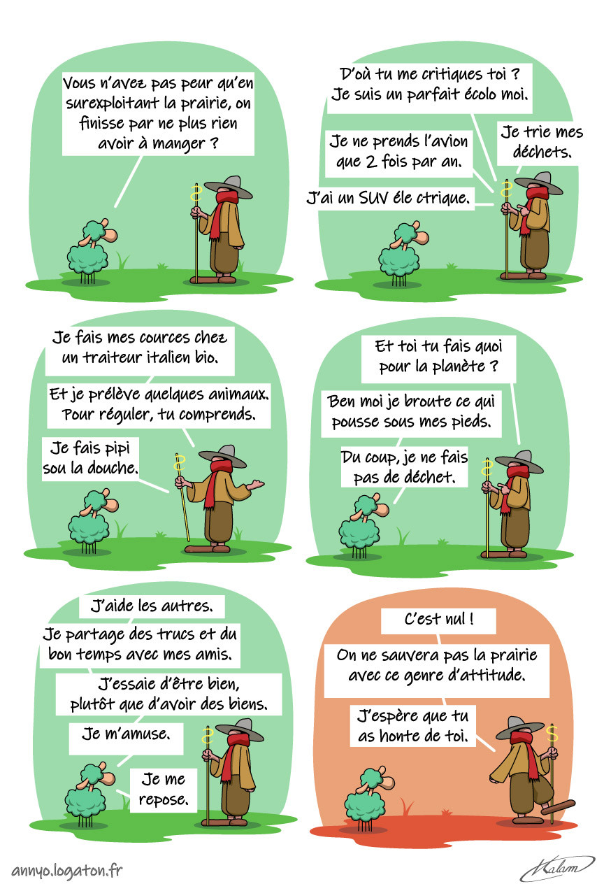 Le mouton à 5 pattes parle au berger :
- Vous n’avez pas peur qu’en surexploitant la prairie, on finisse par ne plus rien avoir à manger ? 
- D'où tu me critique ? je suis un parfait écolo moi. Je trie mes déchets, je ne prend l'avions que deux fois par an, j'ai un SUV électrique, je fais mes courses chez un traiteur italien bio, je fait pipi sous la douche... Et toi tu fais quoi pour la planète ?
- Ben moi je broute l'herbe qui pousse sous mes pieds, du coup, je ne fait pas de déchet. J'aide les autres, je partage des trucs et du bon temps avec mes amis. J'essaie d'être bien, plutôt que d'avoir des biens...
- C'est nul ! On ne sauvera pas la prairie avec ce genre d'attitude. J'espère que tu a honte de toi.