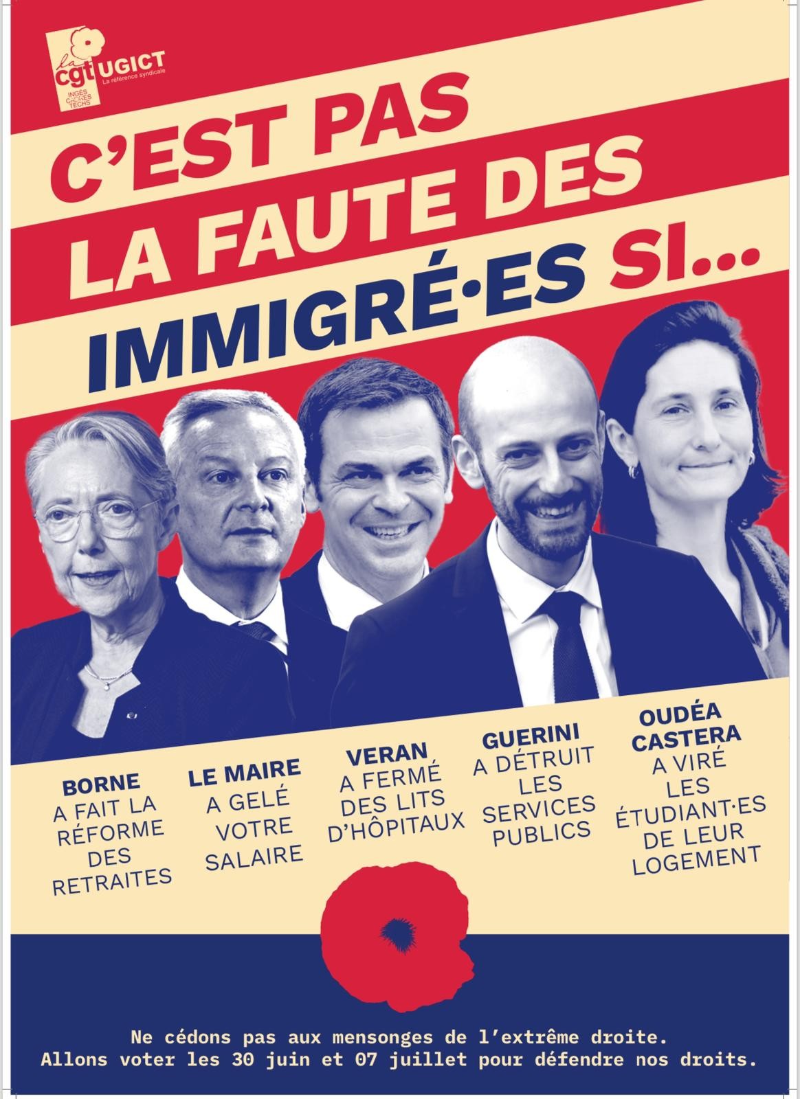 Affiche de l'UGICT-CGT .
En haut : C'est pas la faute des immigrés si...
Puis les photos de Borne, Le Maire, Véran, Guerini, AOC légendées ainsi :
Borne a fait la réforme des retraites ; Le Maire a gelé votre salaire, Véran a fermé des lits d’hôpitaux, Guérini a détruit les services publics, Oudéa Castéra a viré les étidiant.es de leur logement
En pied de page : Ne cédons pas aux mensonges de l'extrême droite. Allons voter les 30 juin et 7 juillet pour défendre nos droits.